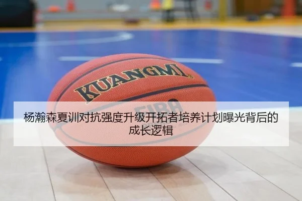 杨瀚森夏训对抗强度升级开拓者培养计划曝光背后的成长逻辑