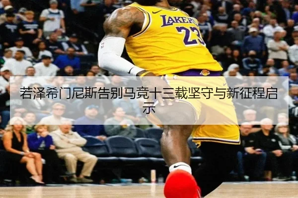 若泽希门尼斯告别马竞十三载坚守与新征程启示